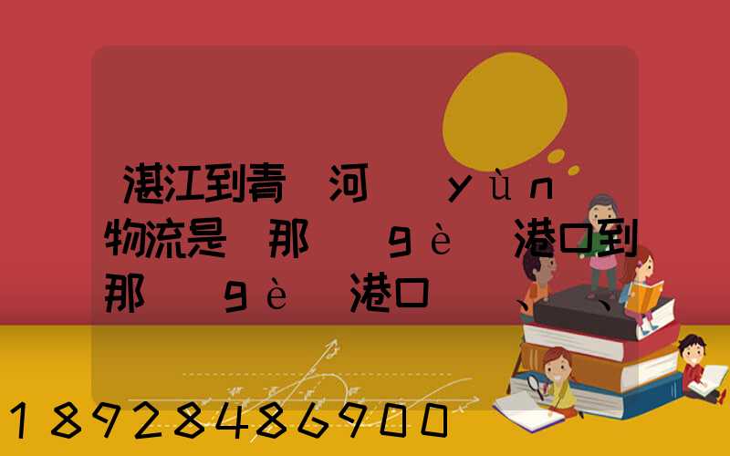湛江到青島河運(yùn)物流是從那個(gè)港口到那個(gè)港口、、188、、、1414、、8284...